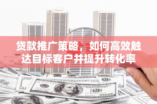 汾西贷款推广策略，如何高效触达目标客户并提升转化率