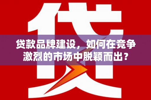 汾西贷款品牌建设，如何在竞争激烈的市场中脱颖而出？